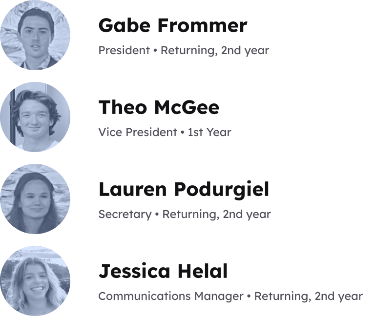 Gabe Frommer, President • Returning, 2nd year. Theo McGee, Vice President • 1st Year. Lauren Podurgiel, Secretary • Returning, 2nd year. Jessica Helal, Communications Manager • Returning, 2nd year.